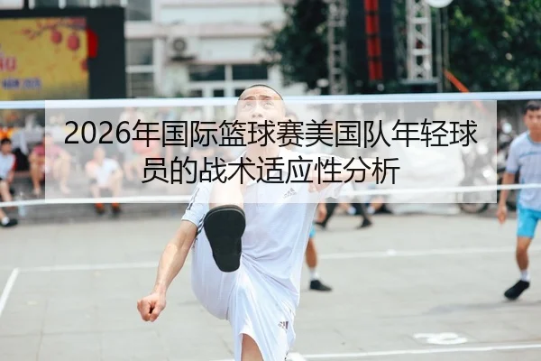 2026年国际篮球赛美国队年轻球员的战术适应性分析