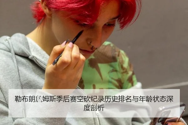 勒布朗詹姆斯季后赛空砍纪录历史排名与年龄状态深度剖析